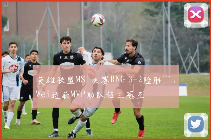 英雄联盟MSI决赛RNG 3-2险胜T1，Wei连获MVP助队伍三冠王