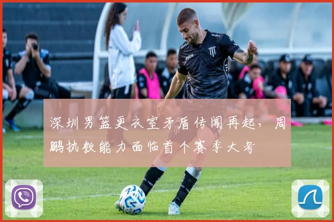 深圳男篮更衣室矛盾传闻再起，周鹏执教能力面临首个赛季大考