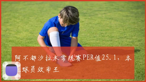 阿不都沙拉木常规赛PER值25.1，本土球员效率王