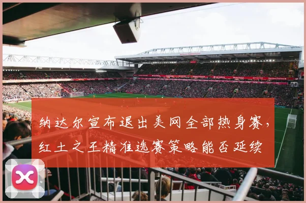 纳达尔宣布退出美网全部热身赛，红土之王精准选赛策略能否延续