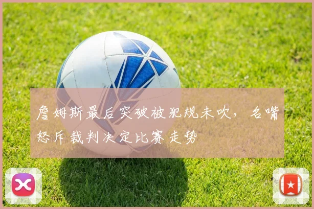 詹姆斯最后突破被犯规未吹，名嘴怒斥裁判决定比赛走势