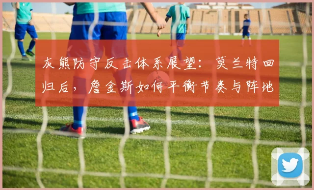 灰熊防守反击体系展望：莫兰特回归后，詹金斯如何平衡节奏与阵地战效率