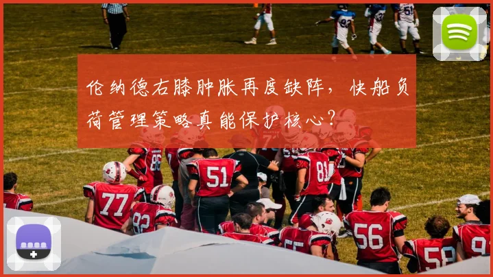 伦纳德右膝肿胀再度缺阵，快船负荷管理策略真能保护核心？