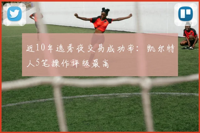 近10年选秀夜交易成功率：凯尔特人5笔操作评级最高